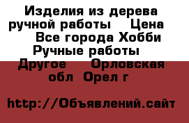 Изделия из дерева ручной работы  › Цена ­ 1 - Все города Хобби. Ручные работы » Другое   . Орловская обл.,Орел г.